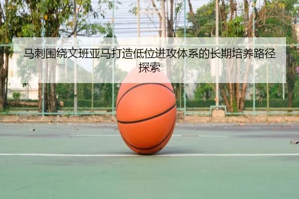 马刺围绕文班亚马打造低位进攻体系的长期培养路径探索