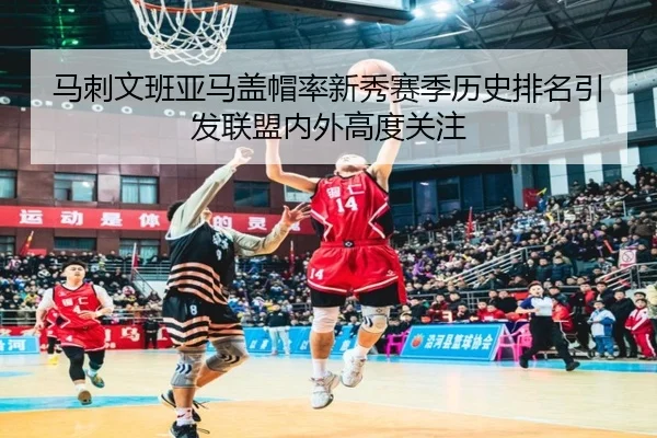 马刺文班亚马盖帽率新秀赛季历史排名引发联盟内外高度关注