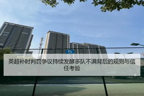 英超补时判罚争议持续发酵多队不满背后的规则与信任考验