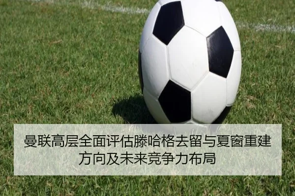 曼联高层全面评估滕哈格去留与夏窗重建方向及未来竞争力布局