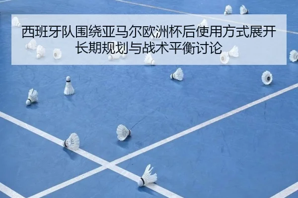西班牙队围绕亚马尔欧洲杯后使用方式展开长期规划与战术平衡讨论