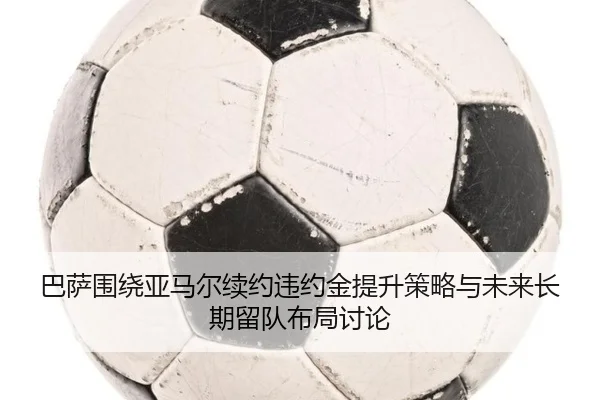 巴萨围绕亚马尔续约违约金提升策略与未来长期留队布局讨论